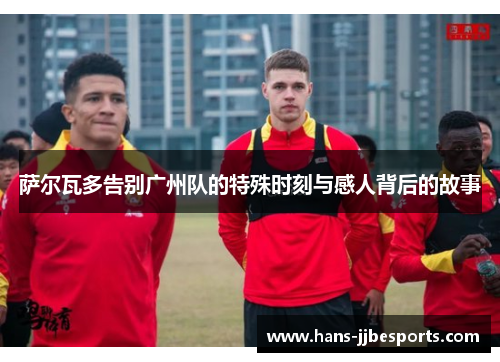 萨尔瓦多告别广州队的特殊时刻与感人背后的故事 萨尔瓦多告别广州队的特殊时刻与感人背后的故事