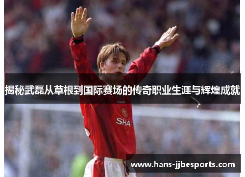 揭秘武磊从草根到国际赛场的传奇职业生涯与辉煌成就
