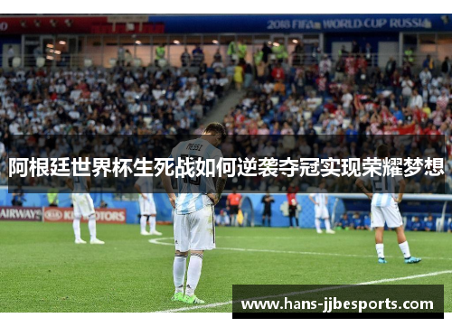 阿根廷世界杯生死战如何逆袭夺冠实现荣耀梦想