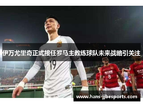 伊万尤里奇正式接任罗马主教练球队未来战略引关注