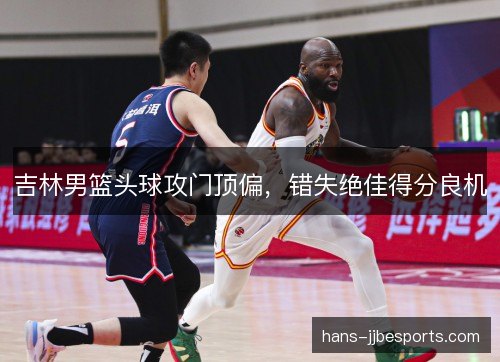 吉林男篮头球攻门顶偏，错失绝佳得分良机